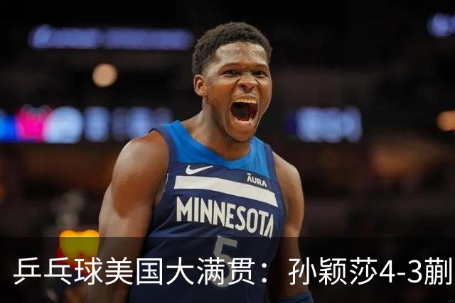乒乓球美国大满贯：孙颖莎4-3蒯曼 四大满贯女单均已折桂